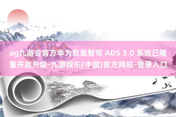 ag九游会官方华为乾崑智驾 ADS 3.0 系统已隆重开启升级-九游娱乐(中国)官方网站-登录入口