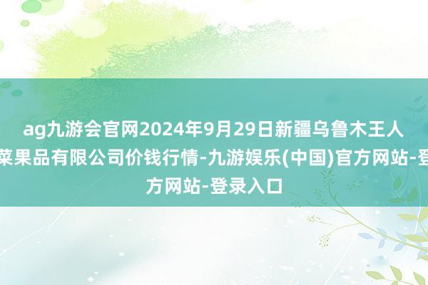 ag九游会官网2024年9月29日新疆乌鲁木王人凌庆蔬菜果品有限公司价钱行情-九游娱乐(中国)官方网站-登录入口