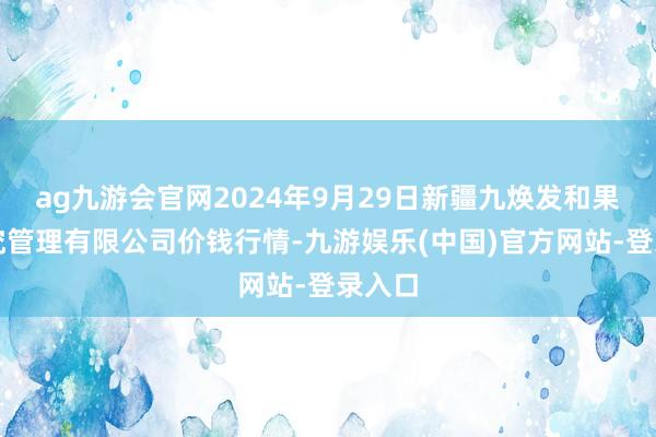 ag九游会官网2024年9月29日新疆九焕发和果品研究管理有限公司价钱行情-九游娱乐(中国)官方网站-登录入口