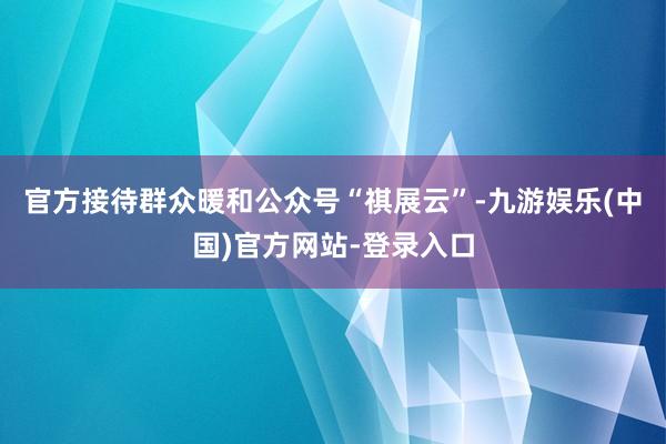 官方接待群众暖和公众号“祺展云”-九游娱乐(中国)官方网站-登录入口