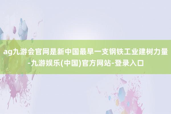 ag九游会官网是新中国最早一支钢铁工业建树力量-九游娱乐(中国)官方网站-登录入口