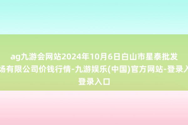 ag九游会网站2024年10月6日白山市星泰批发商场有限公司价钱行情-九游娱乐(中国)官方网站-登录入口