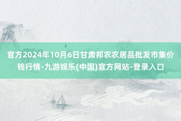 官方2024年10月6日甘肃邦农农居品批发市集价钱行情-九游娱乐(中国)官方网站-登录入口