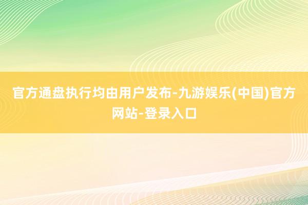 官方通盘执行均由用户发布-九游娱乐(中国)官方网站-登录入口