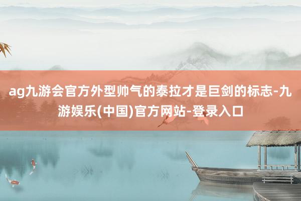 ag九游会官方外型帅气的泰拉才是巨剑的标志-九游娱乐(中国)官方网站-登录入口