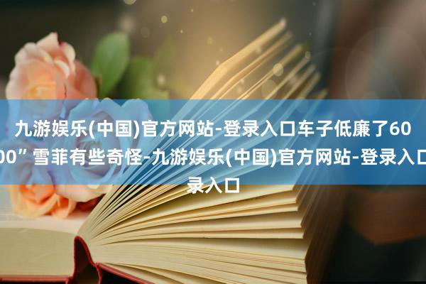 九游娱乐(中国)官方网站-登录入口车子低廉了6000”雪菲有些奇怪-九游娱乐(中国)官方网站-登录入口