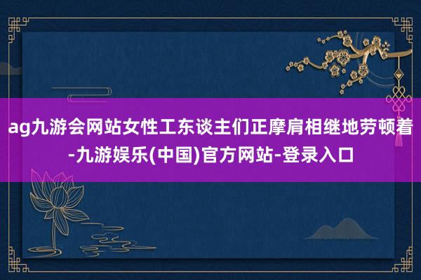 ag九游会网站女性工东谈主们正摩肩相继地劳顿着-九游娱乐(中国)官方网站-登录入口