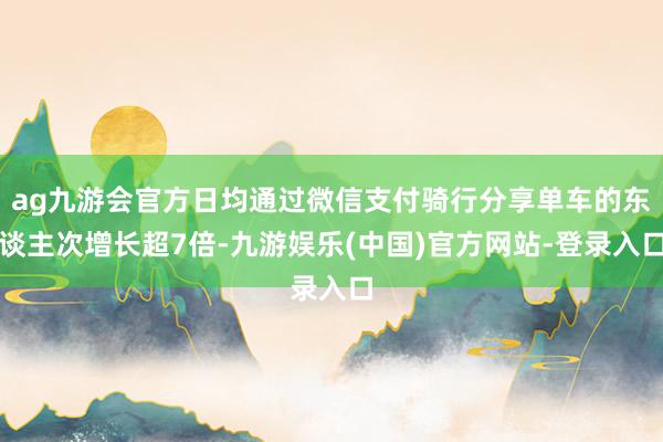 ag九游会官方日均通过微信支付骑行分享单车的东谈主次增长超7倍-九游娱乐(中国)官方网站-登录入口