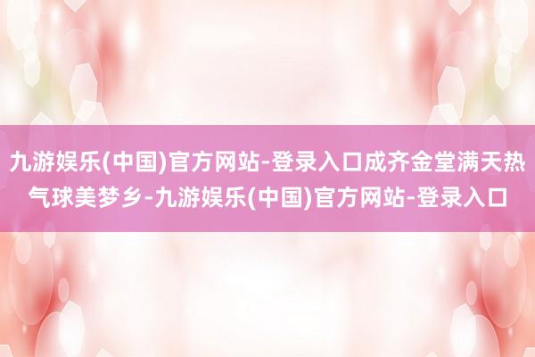 九游娱乐(中国)官方网站-登录入口成齐金堂满天热气球美梦乡-九游娱乐(中国)官方网站-登录入口