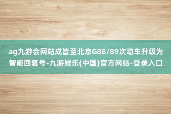 ag九游会网站成皆至北京G88/89次动车升级为智能回复号-九游娱乐(中国)官方网站-登录入口