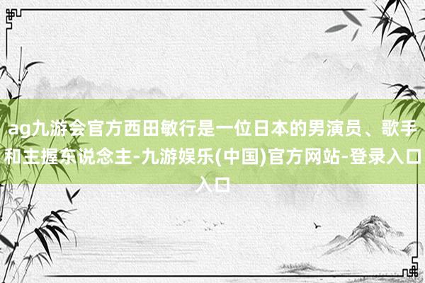 ag九游会官方西田敏行是一位日本的男演员、歌手和主握东说念主-九游娱乐(中国)官方网站-登录入口