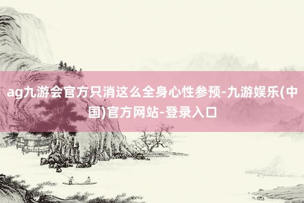 ag九游会官方只消这么全身心性参预-九游娱乐(中国)官方网站-登录入口