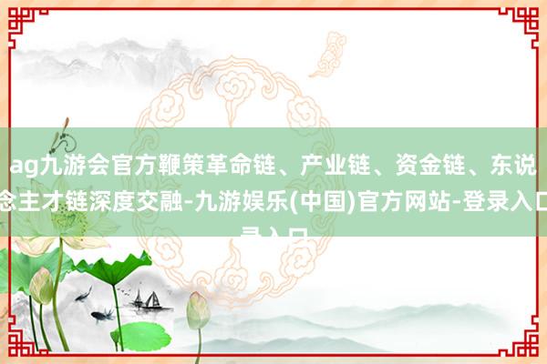 ag九游会官方鞭策革命链、产业链、资金链、东说念主才链深度交融-九游娱乐(中国)官方网站-登录入口