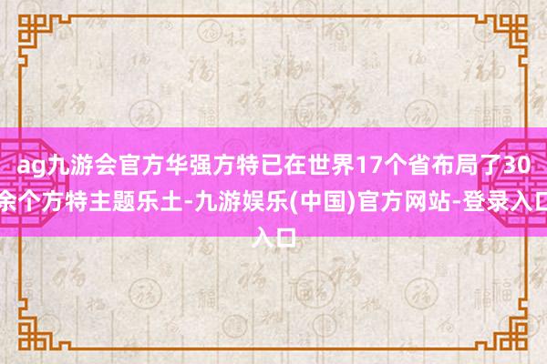 ag九游会官方华强方特已在世界17个省布局了30余个方特主题乐土-九游娱乐(中国)官方网站-登录入口