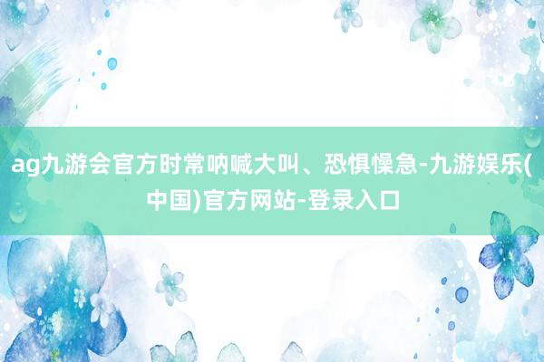 ag九游会官方时常呐喊大叫、恐惧懆急-九游娱乐(中国)官方网站-登录入口