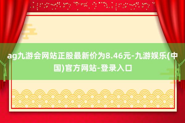 ag九游会网站正股最新价为8.46元-九游娱乐(中国)官方网站-登录入口