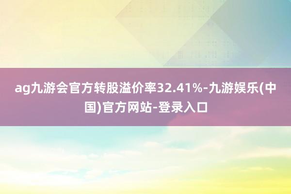 ag九游会官方转股溢价率32.41%-九游娱乐(中国)官方网站-登录入口