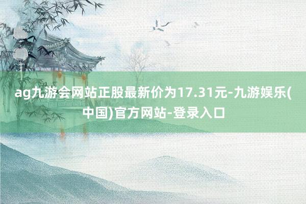 ag九游会网站正股最新价为17.31元-九游娱乐(中国)官方网站-登录入口