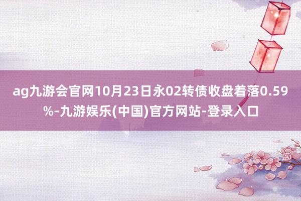 ag九游会官网10月23日永02转债收盘着落0.59%-九游娱乐(中国)官方网站-登录入口