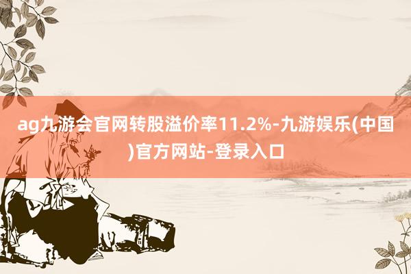 ag九游会官网转股溢价率11.2%-九游娱乐(中国)官方网站-登录入口