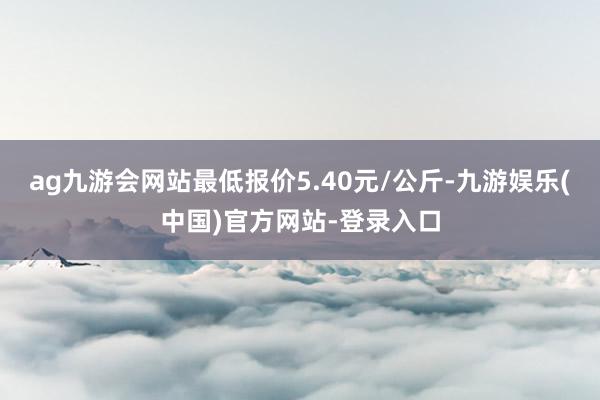 ag九游会网站最低报价5.40元/公斤-九游娱乐(中国)官方网站-登录入口