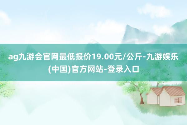 ag九游会官网最低报价19.00元/公斤-九游娱乐(中国)官方网站-登录入口