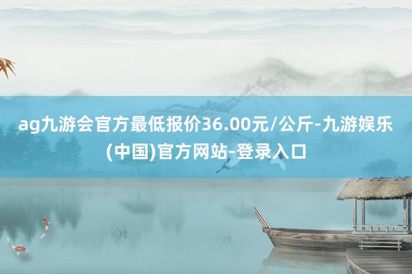 ag九游会官方最低报价36.00元/公斤-九游娱乐(中国)官方网站-登录入口