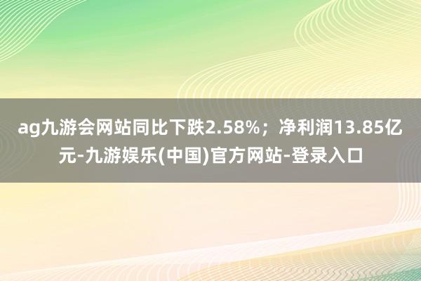 ag九游会网站同比下跌2.58%；净利润13.85亿元-九游娱乐(中国)官方网站-登录入口