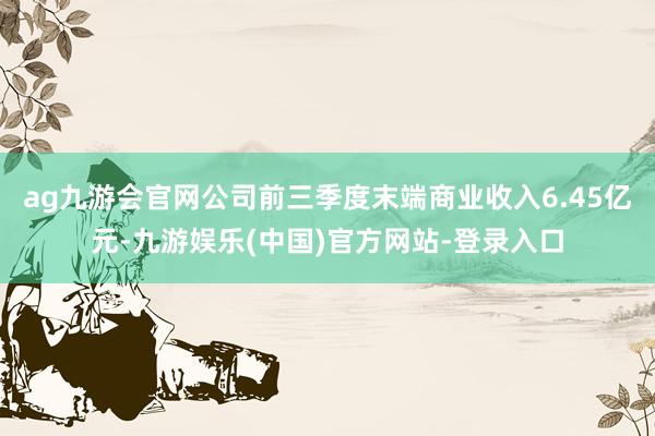 ag九游会官网公司前三季度末端商业收入6.45亿元-九游娱乐(中国)官方网站-登录入口