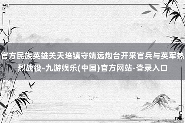 官方民族英雄关天培镇守靖远炮台开采官兵与英军热烈战役-九游娱乐(中国)官方网站-登录入口