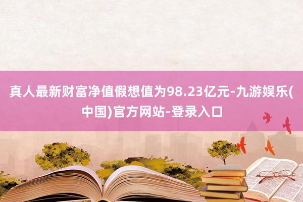 真人最新财富净值假想值为98.23亿元-九游娱乐(中国)官方网站-登录入口