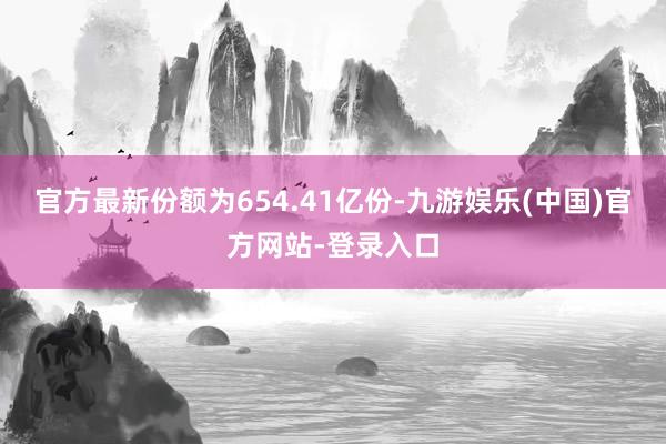 官方最新份额为654.41亿份-九游娱乐(中国)官方网站-登录入口