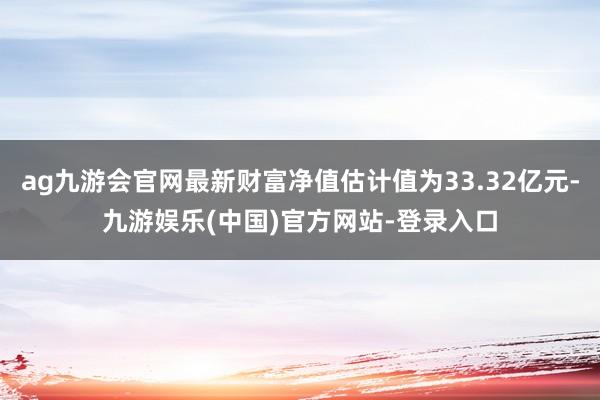 ag九游会官网最新财富净值估计值为33.32亿元-九游娱乐(中国)官方网站-登录入口