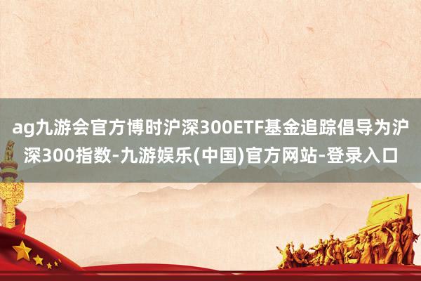 ag九游会官方博时沪深300ETF基金追踪倡导为沪深300指数-九游娱乐(中国)官方网站-登录入口