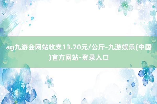 ag九游会网站收支13.70元/公斤-九游娱乐(中国)官方网站-登录入口