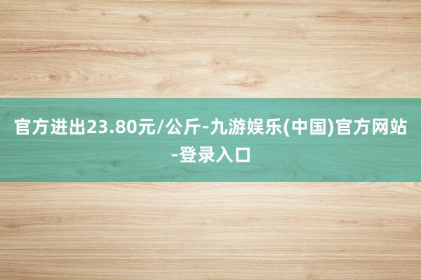 官方进出23.80元/公斤-九游娱乐(中国)官方网站-登录入口