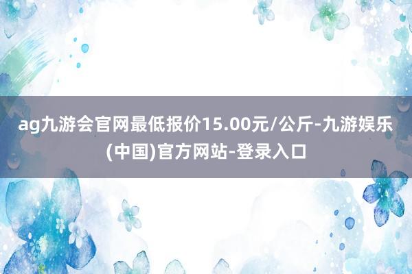 ag九游会官网最低报价15.00元/公斤-九游娱乐(中国)官方网站-登录入口