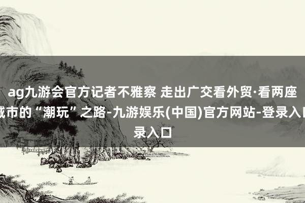 ag九游会官方记者不雅察 走出广交看外贸·看两座城市的“潮玩”之路-九游娱乐(中国)官方网站-登录入口