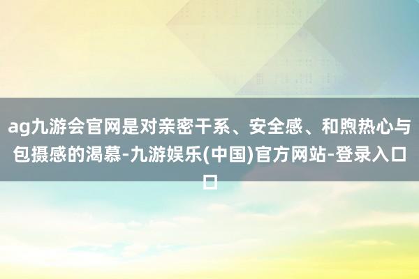 ag九游会官网是对亲密干系、安全感、和煦热心与包摄感的渴慕-九游娱乐(中国)官方网站-登录入口