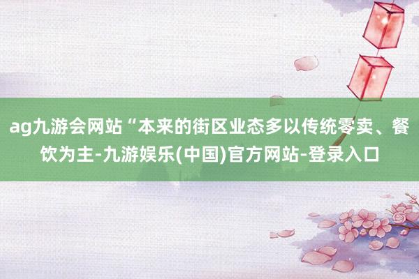 ag九游会网站“本来的街区业态多以传统零卖、餐饮为主-九游娱乐(中国)官方网站-登录入口