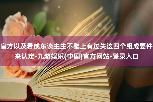 官方以及看成东谈主主不雅上有过失这四个组成要件来认定-九游娱乐(中国)官方网站-登录入口