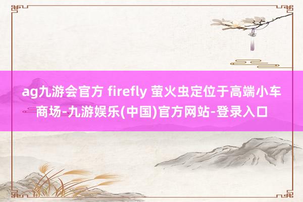 ag九游会官方 firefly 萤火虫定位于高端小车商场-九游娱乐(中国)官方网站-登录入口