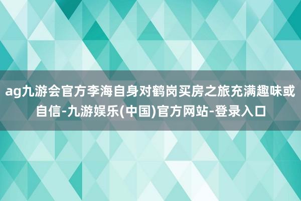 ag九游会官方李海自身对鹤岗买房之旅充满趣味或自信-九游娱乐(中国)官方网站-登录入口