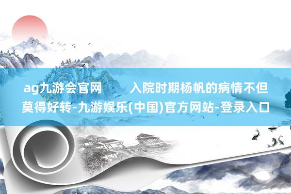 ag九游会官网        入院时期杨帆的病情不但莫得好转-九游娱乐(中国)官方网站-登录入口