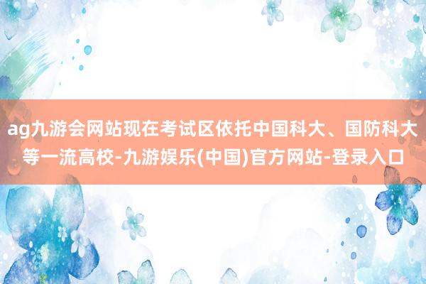 ag九游会网站现在考试区依托中国科大、国防科大等一流高校-九游娱乐(中国)官方网站-登录入口