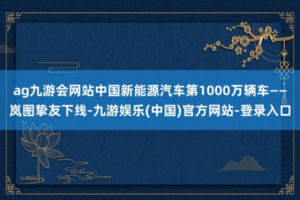 ag九游会网站中国新能源汽车第1000万辆车——岚图挚友下线-九游娱乐(中国)官方网站-登录入口