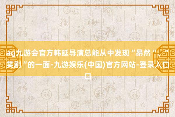 ag九游会官方韩延导演总能从中发现“昂然“、”笑剧“的一面-九游娱乐(中国)官方网站-登录入口