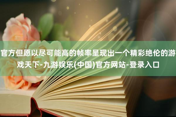 官方但愿以尽可能高的帧率呈现出一个精彩绝伦的游戏天下-九游娱乐(中国)官方网站-登录入口