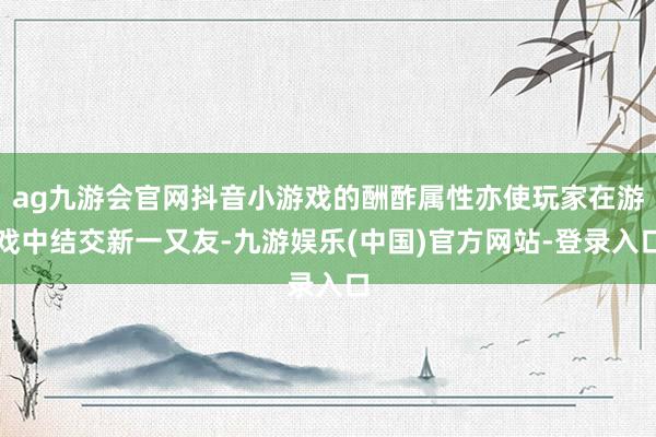 ag九游会官网抖音小游戏的酬酢属性亦使玩家在游戏中结交新一又友-九游娱乐(中国)官方网站-登录入口