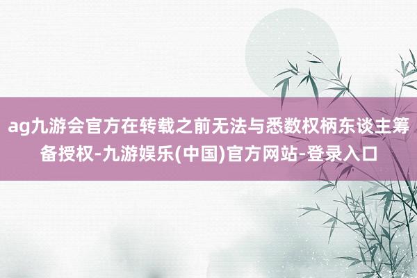 ag九游会官方在转载之前无法与悉数权柄东谈主筹备授权-九游娱乐(中国)官方网站-登录入口